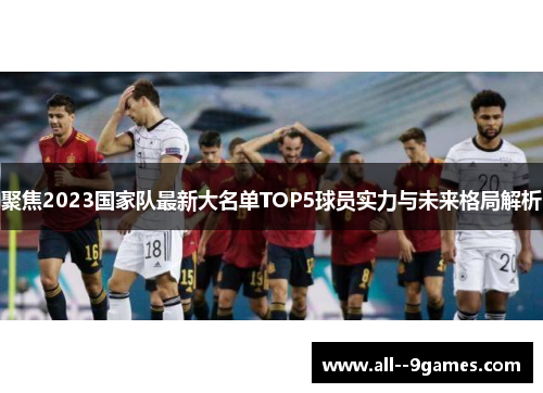 聚焦2023国家队最新大名单TOP5球员实力与未来格局解析 聚焦2023国家队最新大名单TOP5球员实力与未来格局解析