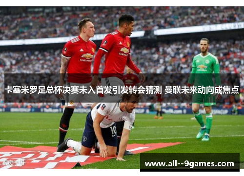 卡塞米罗足总杯决赛未入首发引发转会猜测 曼联未来动向成焦点 卡塞米罗足总杯决赛未入首发引发转会猜测 曼联未来动向成焦点
