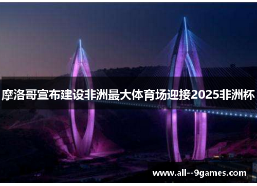摩洛哥宣布建设非洲最大体育场迎接2025非洲杯 摩洛哥宣布建设非洲最大体育场迎接2025非洲杯